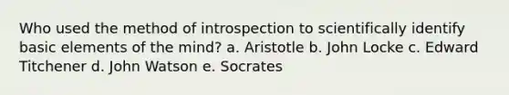 Who used the method of introspection to scientifically identify basic elements of the mind? a. Aristotle b. John Locke c. Edward Titchener d. John Watson e. Socrates