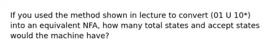 If you used the method shown in lecture to convert (01 U 10*) into an equivalent NFA, how many total states and accept states would the machine have?