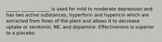 ______ ______ ______ is used for mild to moderate depression and has two active substances, hyperforin and hypericin which are extracted from flows of the plant and allows it to decrease uptake or serotonin, NE, and dopamine. Effectiveness is superior to a placebo.