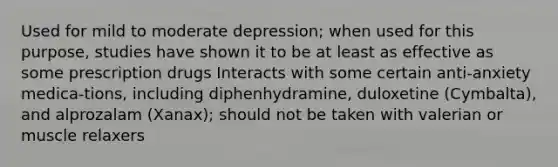 Used for mild to moderate depression; when used for this purpose, studies have shown it to be at least as effective as some prescription drugs Interacts with some certain anti-anxiety medica-tions, including diphenhydramine, duloxetine (Cymbalta), and alprozalam (Xanax); should not be taken with valerian or muscle relaxers