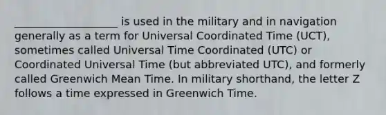 ___________________ is used in the military and in navigation generally as a term for Universal Coordinated Time (UCT), sometimes called Universal Time Coordinated (UTC) or Coordinated Universal Time (but abbreviated UTC), and formerly called Greenwich Mean Time. In military shorthand, the letter Z follows a time expressed in Greenwich Time.