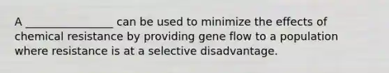 A ________________ can be used to minimize the effects of chemical resistance by providing gene flow to a population where resistance is at a selective disadvantage.