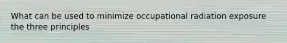 What can be used to minimize occupational radiation exposure the three principles