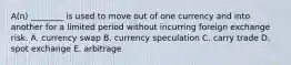 A(n) ________ is used to move out of one currency and into another for a limited period without incurring foreign exchange risk. A. currency swap B. currency speculation C. carry trade D. spot exchange E. arbitrage