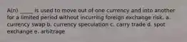 A(n) _____ is used to move out of one currency and into another for a limited period without incurring foreign exchange risk. a. currency swap b. currency speculation c. carry trade d. spot exchange e. arbitrage