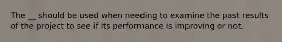 The __ should be used when needing to examine the past results of the project to see if its performance is improving or not.