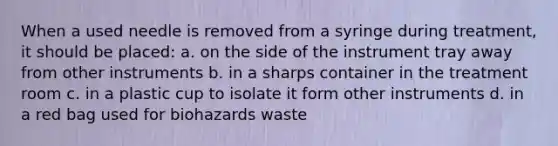 When a used needle is removed from a syringe during treatment, it should be placed: a. on the side of the instrument tray away from other instruments b. in a sharps container in the treatment room c. in a plastic cup to isolate it form other instruments d. in a red bag used for biohazards waste