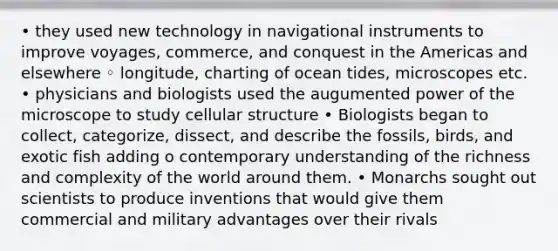 • they used new technology in navigational instruments to improve voyages, commerce, and conquest in the Americas and elsewhere ◦ longitude, charting of ocean tides, microscopes etc. • physicians and biologists used the augumented power of the microscope to study cellular structure • Biologists began to collect, categorize, dissect, and describe the fossils, birds, and exotic fish adding o contemporary understanding of the richness and complexity of the world around them. • Monarchs sought out scientists to produce inventions that would give them commercial and military advantages over their rivals