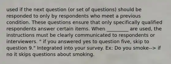 used if the next question (or set of questions) should be responded to only by respondents who meet a previous condition. These questions ensure that only specifically qualified respondents answer certain items. When _________ are used, the instructions must be clearly communicated to respondents or interviewers. " if you answered yes to question five, skip to question 9." Integrated into your survey. Ex: Do you smoke--> if no it skips questions about smoking.