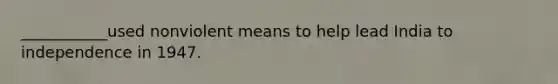 ___________used nonviolent means to help lead India to independence in 1947.
