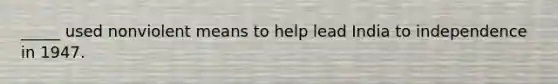 _____ used nonviolent means to help lead India to independence in 1947.