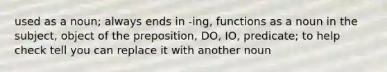 used as a noun; always ends in -ing, functions as a noun in the subject, object of the preposition, DO, IO, predicate; to help check tell you can replace it with another noun