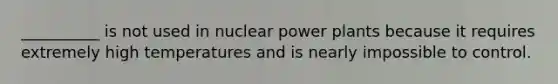 __________ is not used in nuclear power plants because it requires extremely high temperatures and is nearly impossible to control.