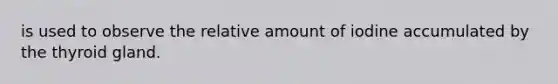 is used to observe the relative amount of iodine accumulated by the thyroid gland.