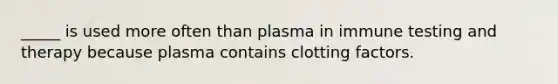 _____ is used more often than plasma in immune testing and therapy because plasma contains clotting factors.