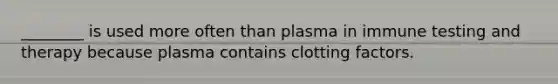 ________ is used more often than plasma in immune testing and therapy because plasma contains clotting factors.