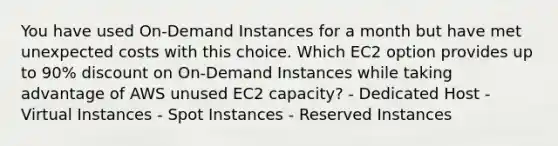 You have used On-Demand Instances for a month but have met unexpected costs with this choice. Which EC2 option provides up to 90% discount on On-Demand Instances while taking advantage of AWS unused EC2 capacity? - Dedicated Host - Virtual Instances - Spot Instances - Reserved Instances