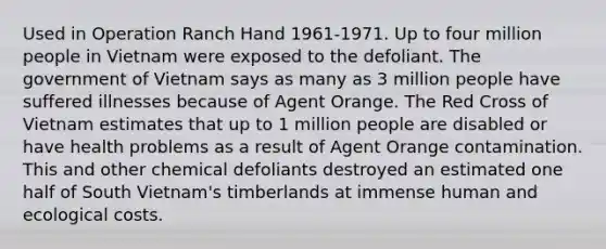 Used in Operation Ranch Hand 1961-1971. Up to four million people in Vietnam were exposed to the defoliant. The government of Vietnam says as many as 3 million people have suffered illnesses because of Agent Orange. The Red Cross of Vietnam estimates that up to 1 million people are disabled or have health problems as a result of Agent Orange contamination. This and other chemical defoliants destroyed an estimated one half of South Vietnam's timberlands at immense human and ecological costs.