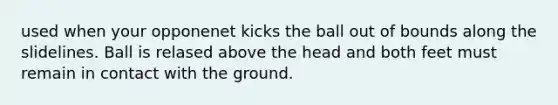 used when your opponenet kicks the ball out of bounds along the slidelines. Ball is relased above the head and both feet must remain in contact with the ground.