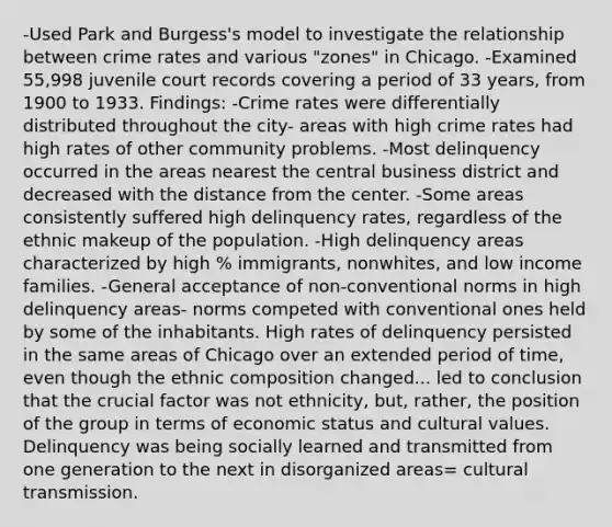 -Used Park and Burgess's model to investigate the relationship between crime rates and various "zones" in Chicago. -Examined 55,998 juvenile court records covering a period of 33 years, from 1900 to 1933. Findings: -Crime rates were differentially distributed throughout the city- areas with high crime rates had high rates of other community problems. -Most delinquency occurred in the areas nearest the central business district and decreased with the distance from the center. -Some areas consistently suffered high delinquency rates, regardless of the ethnic makeup of the population. -High delinquency areas characterized by high % immigrants, nonwhites, and low income families. -General acceptance of non-conventional norms in high delinquency areas- norms competed with conventional ones held by some of the inhabitants. High rates of delinquency persisted in the same areas of Chicago over an extended period of time, even though the ethnic composition changed... led to conclusion that the crucial factor was not ethnicity, but, rather, the position of the group in terms of economic status and cultural values. Delinquency was being socially learned and transmitted from one generation to the next in disorganized areas= cultural transmission.