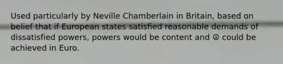 Used particularly by Neville Chamberlain in Britain, based on belief that if European states satisfied reasonable demands of dissatisfied powers, powers would be content and ☮ could be achieved in Euro.