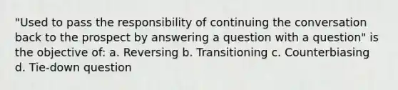 "Used to pass the responsibility of continuing the conversation back to the prospect by answering a question with a question" is the objective of: a. Reversing b. Transitioning c. Counterbiasing d. Tie-down question