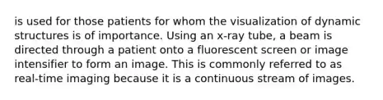 is used for those patients for whom the visualization of dynamic structures is of importance. Using an x-ray tube, a beam is directed through a patient onto a fluorescent screen or image intensifier to form an image. This is commonly referred to as real-time imaging because it is a continuous stream of images.