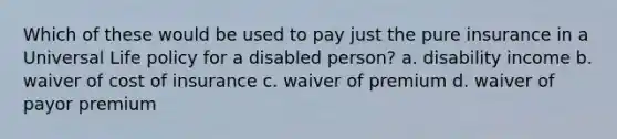 Which of these would be used to pay just the pure insurance in a Universal Life policy for a disabled person? a. disability income b. waiver of cost of insurance c. waiver of premium d. waiver of payor premium