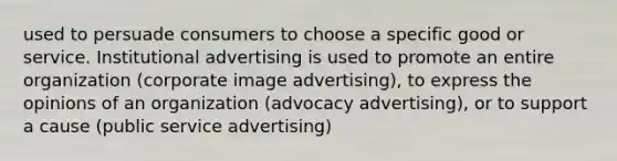 used to persuade consumers to choose a specific good or service. Institutional advertising is used to promote an entire organization (corporate image advertising), to express the opinions of an organization (advocacy advertising), or to support a cause (public service advertising)