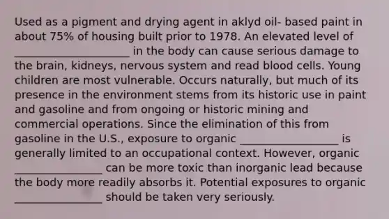 Used as a pigment and drying agent in aklyd oil- based paint in about 75% of housing built prior to 1978. An elevated level of _____________________ in the body can cause serious damage to the brain, kidneys, nervous system and read blood cells. Young children are most vulnerable. Occurs naturally, but much of its presence in the environment stems from its historic use in paint and gasoline and from ongoing or historic mining and commercial operations. Since the elimination of this from gasoline in the U.S., exposure to organic __________________ is generally limited to an occupational context. However, organic ________________ can be more toxic than inorganic lead because the body more readily absorbs it. Potential exposures to organic ________________ should be taken very seriously.