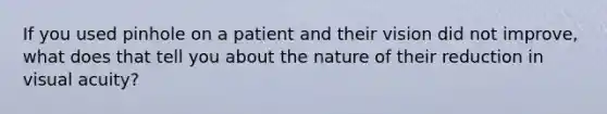 If you used pinhole on a patient and their vision did not improve, what does that tell you about the nature of their reduction in visual acuity?