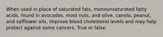 When used in place of saturated fats, monounsaturated fatty acids, found in avocados, most nuts, and olive, canola, peanut, and safflower oils, improve blood cholesterol levels and may help protect against some cancers. True or false.