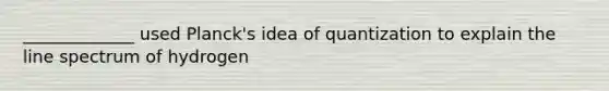 _____________ used Planck's idea of quantization to explain the line spectrum of hydrogen