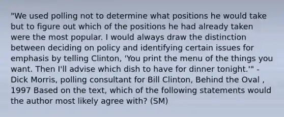 "We used polling not to determine what positions he would take but to figure out which of the positions he had already taken were the most popular. I would always draw the distinction between deciding on policy and identifying certain issues for emphasis by telling Clinton, 'You print the menu of the things you want. Then I'll advise which dish to have for dinner tonight.'" -Dick Morris, polling consultant for Bill Clinton, Behind the Oval , 1997 Based on the text, which of the following statements would the author most likely agree with? (SM)