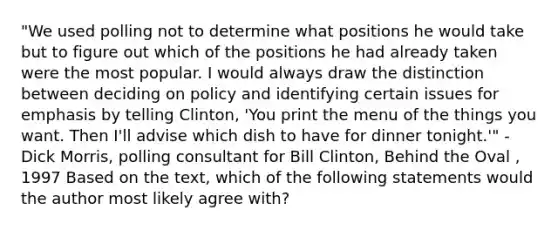 "We used polling not to determine what positions he would take but to figure out which of the positions he had already taken were the most popular. I would always draw the distinction between deciding on policy and identifying certain issues for emphasis by telling Clinton, 'You print the menu of the things you want. Then I'll advise which dish to have for dinner tonight.'" -Dick Morris, polling consultant for Bill Clinton, Behind the Oval , 1997 Based on the text, which of the following statements would the author most likely agree with?