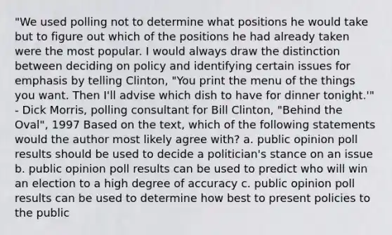 "We used polling not to determine what positions he would take but to figure out which of the positions he had already taken were the most popular. I would always draw the distinction between deciding on policy and identifying certain issues for emphasis by telling Clinton, "You print the menu of the things you want. Then I'll advise which dish to have for dinner tonight.'" - Dick Morris, polling consultant for Bill Clinton, "Behind the Oval", 1997 Based on the text, which of the following statements would the author most likely agree with? a. public opinion poll results should be used to decide a politician's stance on an issue b. public opinion poll results can be used to predict who will win an election to a high degree of accuracy c. public opinion poll results can be used to determine how best to present policies to the public