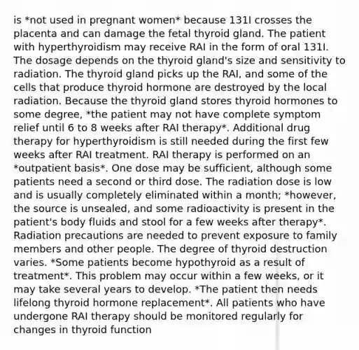 is *not used in pregnant women* because 131I crosses the placenta and can damage the fetal thyroid gland. The patient with hyperthyroidism may receive RAI in the form of oral 131I. The dosage depends on the thyroid gland's size and sensitivity to radiation. The thyroid gland picks up the RAI, and some of the cells that produce thyroid hormone are destroyed by the local radiation. Because the thyroid gland stores thyroid hormones to some degree, *the patient may not have complete symptom relief until 6 to 8 weeks after RAI therapy*. Additional drug therapy for hyperthyroidism is still needed during the first few weeks after RAI treatment. RAI therapy is performed on an *outpatient basis*. One dose may be sufficient, although some patients need a second or third dose. The radiation dose is low and is usually completely eliminated within a month; *however, the source is unsealed, and some radioactivity is present in the patient's body fluids and stool for a few weeks after therapy*. Radiation precautions are needed to prevent exposure to family members and other people. The degree of thyroid destruction varies. *Some patients become hypothyroid as a result of treatment*. This problem may occur within a few weeks, or it may take several years to develop. *The patient then needs lifelong thyroid hormone replacement*. All patients who have undergone RAI therapy should be monitored regularly for changes in thyroid function