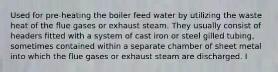 Used for pre-heating the boiler feed water by utilizing the waste heat of the flue gases or exhaust steam. They usually consist of headers fitted with a system of cast iron or steel gilled tubing, sometimes contained within a separate chamber of sheet metal into which the flue gases or exhaust steam are discharged. I