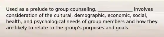 Used as a prelude to group counseling, _______________ involves consideration of the cultural, demographic, economic, social, health, and psychological needs of group members and how they are likely to relate to the group's purposes and goals.