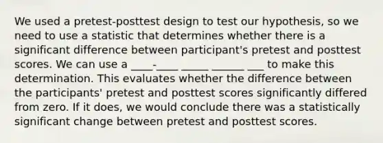 We used a pretest-posttest design to test our hypothesis, so we need to use a statistic that determines whether there is a significant difference between participant's pretest and posttest scores. We can use a ____-____ _____ ______ ___ to make this determination. This evaluates whether the difference between the participants' pretest and posttest scores significantly differed from zero. If it does, we would conclude there was a statistically significant change between pretest and posttest scores.