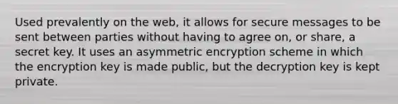 Used prevalently on the web, it allows for secure messages to be sent between parties without having to agree on, or share, a secret key. It uses an asymmetric encryption scheme in which the encryption key is made public, but the decryption key is kept private.