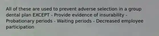 All of these are used to prevent adverse selection in a group dental plan EXCEPT - Provide evidence of insurability - Probationary periods - Waiting periods - Decreased employee participation