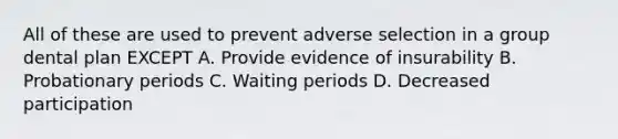 All of these are used to prevent adverse selection in a group dental plan EXCEPT A. Provide evidence of insurability B. Probationary periods C. Waiting periods D. Decreased participation