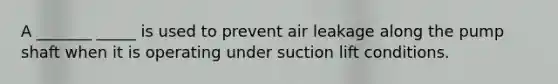 A _______ _____ is used to prevent air leakage along the pump shaft when it is operating under suction lift conditions.