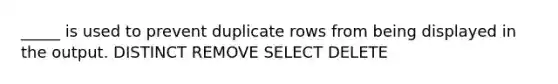 _____ is used to prevent duplicate rows from being displayed in the output. DISTINCT REMOVE SELECT DELETE