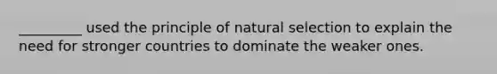 _________ used the principle of natural selection to explain the need for stronger countries to dominate the weaker ones.