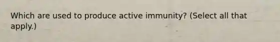 Which are used to produce active immunity? (Select all that apply.)