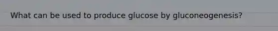 What can be used to produce glucose by gluconeogenesis?