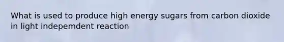 What is used to produce high energy sugars from carbon dioxide in light indepemdent reaction