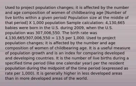 Used to project population changes; it is affected by the number and age composition of women of childbearing age [Number of live births within a given period/ Population size at the middle of that period] X 1,000 population Sample calculation: 4,130,665 babies were born in the U.S. during 2009, when the U.S. population was 307,006,550. The birth rate was 4,130,665/307,006,550 = 13.5 per 1,000. Used to project population changes; it is affected by the number and age composition of women of childbearing age. It is a useful measure of population growth and is an index for comparing developed and developing countries. It is the number of live births during a specified time period (like one calendar year) per the resident population during the midpoint of the time period (expressed as rate per 1,000). It is generally higher in less developed areas than in more developed areas of the world.